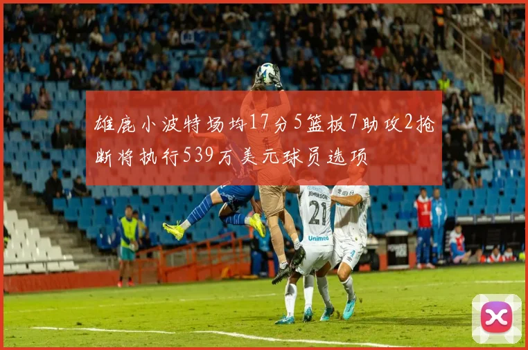 雄鹿小波特场均17分5篮板7助攻2抢断将执行539万美元球员选项