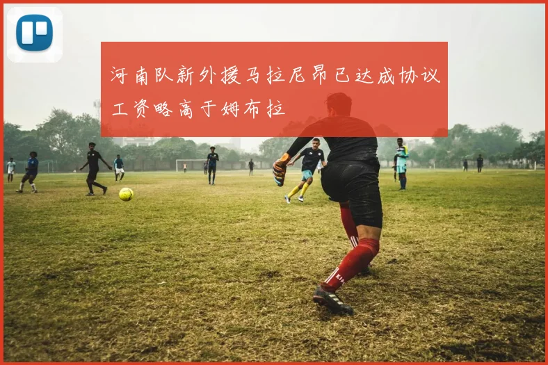 河南队新外援马拉尼昂已达成协议工资略高于姆布拉