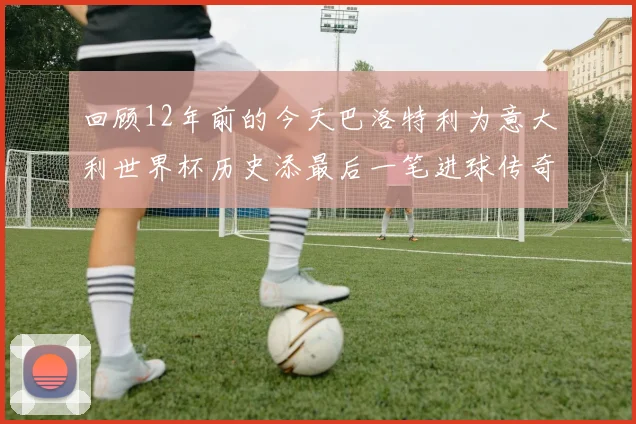 回顾12年前的今天巴洛特利为意大利世界杯历史添最后一笔进球传奇
