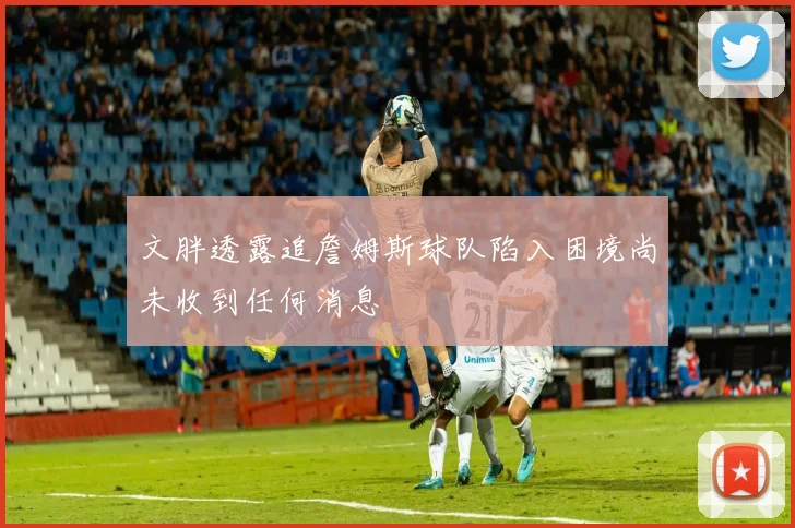 文胖透露追詹姆斯球队陷入困境尚未收到任何消息