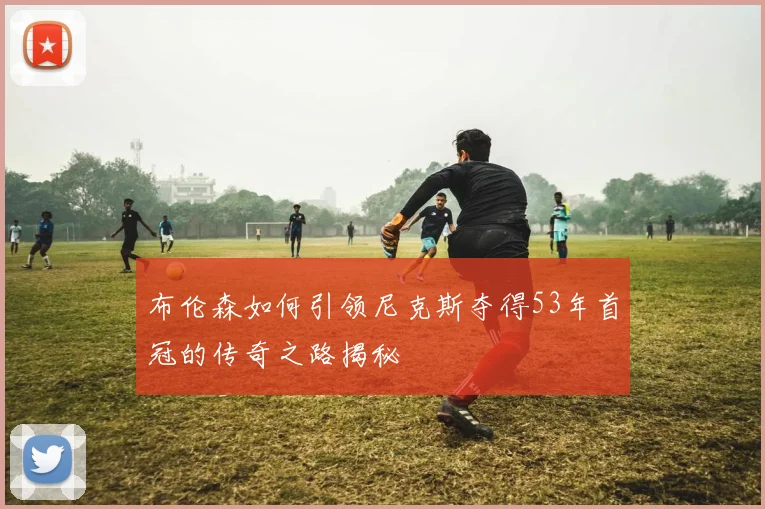 布伦森如何引领尼克斯夺得53年首冠的传奇之路揭秘