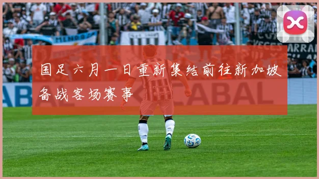 国足六月一日重新集结前往新加坡备战客场赛事