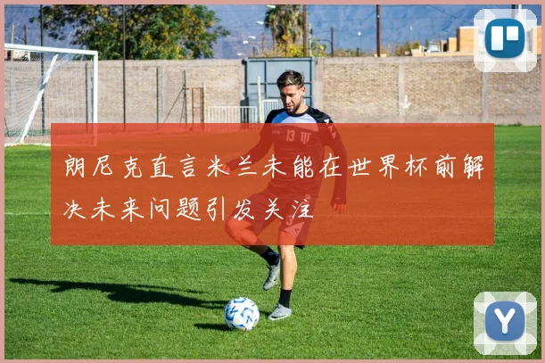 朗尼克直言米兰未能在世界杯前解决未来问题引发关注