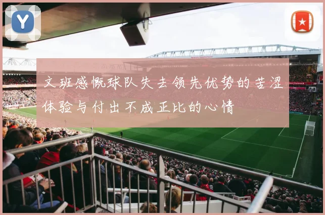 文班感慨球队失去领先优势的苦涩体验与付出不成正比的心情