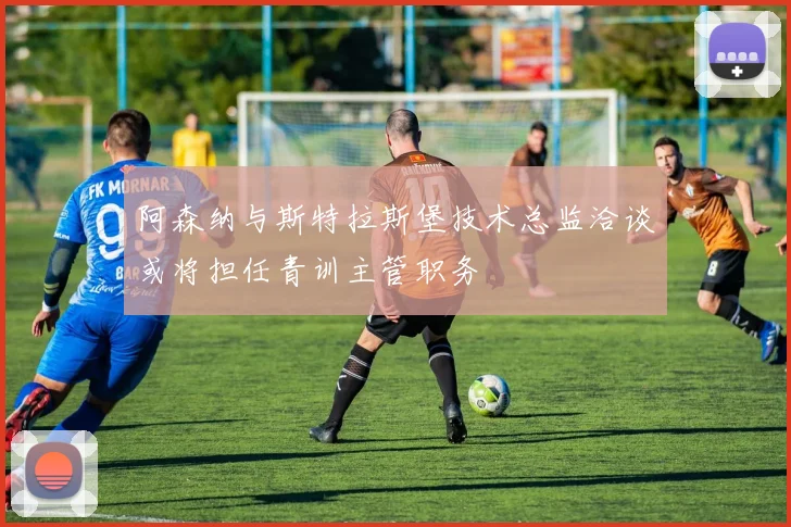 阿森纳与斯特拉斯堡技术总监洽谈或将担任青训主管职务