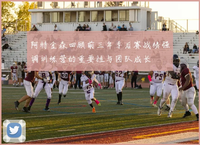 阿特金森回顾前三年季后赛战绩强调训练营的重要性与团队成长