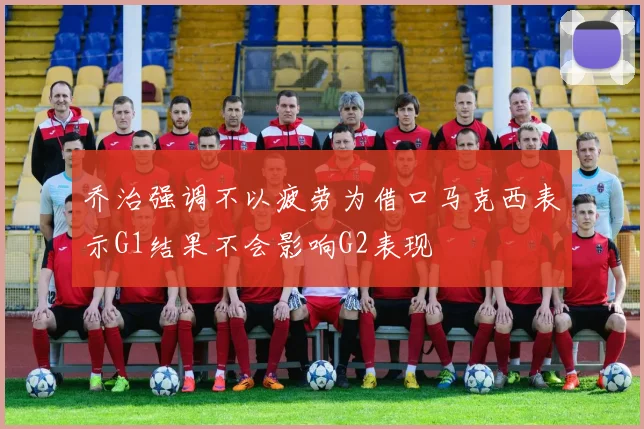 乔治强调不以疲劳为借口马克西表示G1结果不会影响G2表现