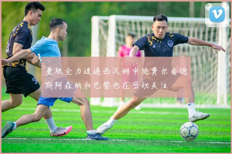 曼联全力追逐西汉姆中场费尔南德斯阿森纳和巴黎也在密切关注