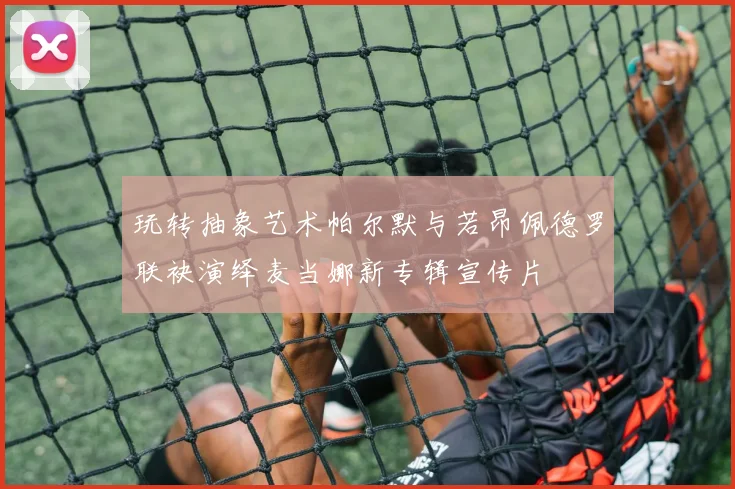 玩转抽象艺术帕尔默与若昂佩德罗联袂演绎麦当娜新专辑宣传片