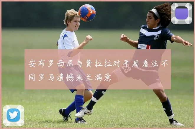 安布罗西尼与费拉拉对平局看法不同罗马遗憾米兰满意