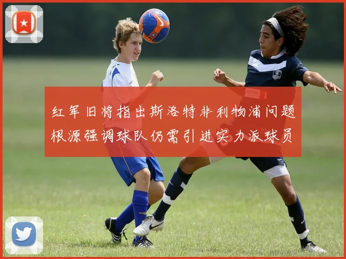 红军旧将指出斯洛特非利物浦问题根源强调球队仍需引进实力派球员
